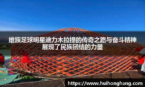 维族足球明星迪力木拉提的传奇之路与奋斗精神展现了民族团结的力量